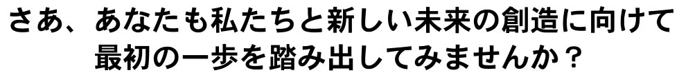 さあ、あなたも私たちと新しい未来の創造に向けて最初の一歩を踏み出してみませんか?